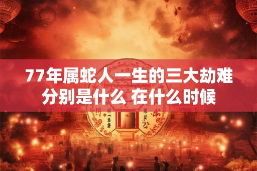 77年属蛇人一生的三大劫难分别是什么 在什么时候