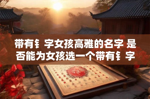 带有钅字女孩高雅的名字 是否能为女孩选一个带有钅字高雅的名字