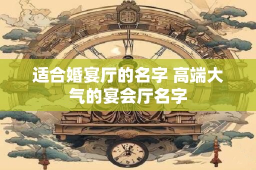 适合婚宴厅的名字 高端大气的宴会厅名字