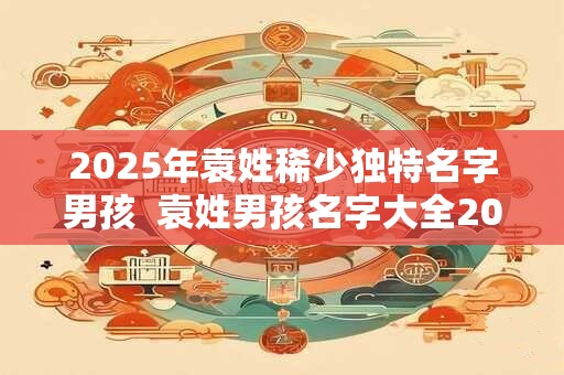 2025年袁姓稀少独特名字男孩  袁姓男孩名字大全2025