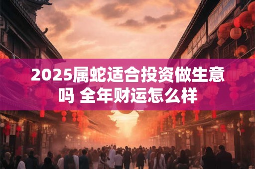 2025属蛇适合投资做生意吗 全年财运怎么样