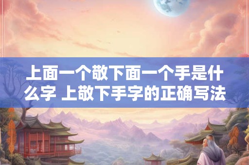 上面一个敬下面一个手是什么字 上敬下手字的正确写法是什么