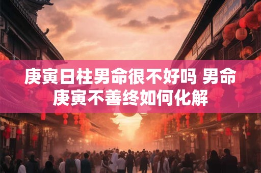 庚寅日柱男命很不好吗 男命庚寅不善终如何化解 庚寅日柱男命很不好吗 男命庚寅不善终如何化解