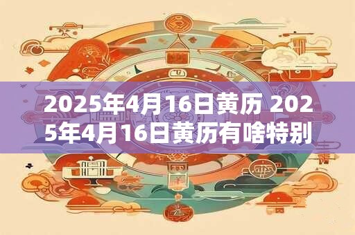 2025年4月16日黄历 2025年4月16日黄历有啥特别的