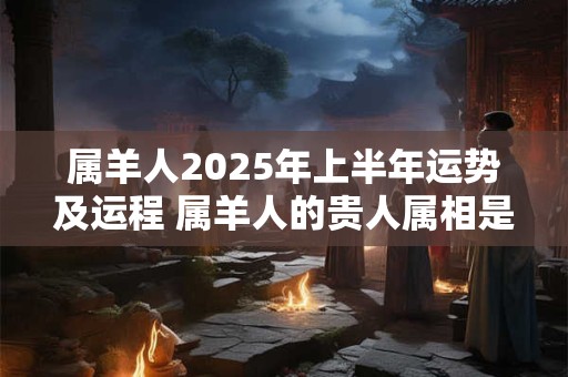 属羊人2025年上半年运势及运程 属羊人的贵人属相是谁