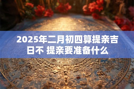 2025年二月初四算提亲吉日不 提亲要准备什么