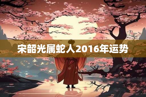 宋韶光属蛇人2016年运势