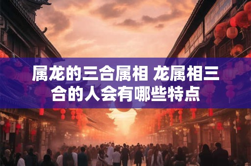 属龙的三合属相 龙属相三合的人会有哪些特点