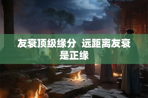友衰顶级缘分  远距离友衰是正缘