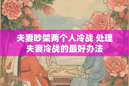夫妻吵架两个人冷战 处理夫妻冷战的最好办法