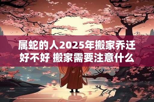 属蛇的人2025年搬家乔迁好不好 搬家需要注意什么