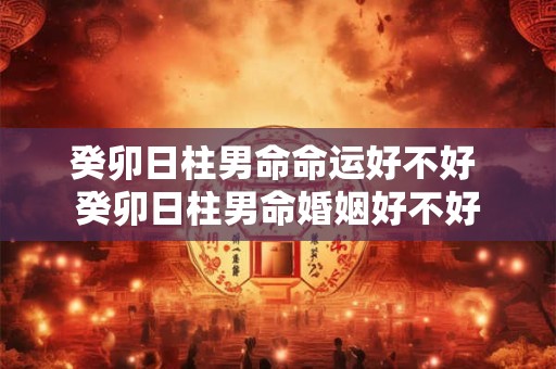 癸卯日柱男命命运好不好 癸卯日柱男命婚姻好不好 癸卯日柱男命命运好不好 癸卯日柱男命婚姻好不好