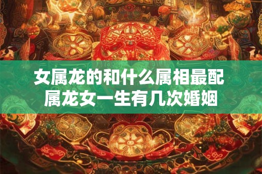 女属龙的和什么属相最配 属龙女一生有几次婚姻