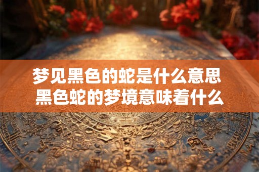 梦见黑色的蛇是什么意思 黑色蛇的梦境意味着什么