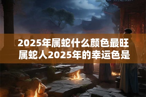 2025年属蛇什么颜色最旺 属蛇人2025年的幸运色是什么