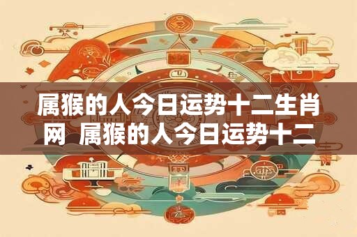 属猴的人今日运势十二生肖网  属猴的人今日运势十二星座网