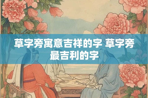 草字旁寓意吉祥的字 草字旁最吉利的字 草字旁寓意吉祥的字 草字旁最吉利的字
