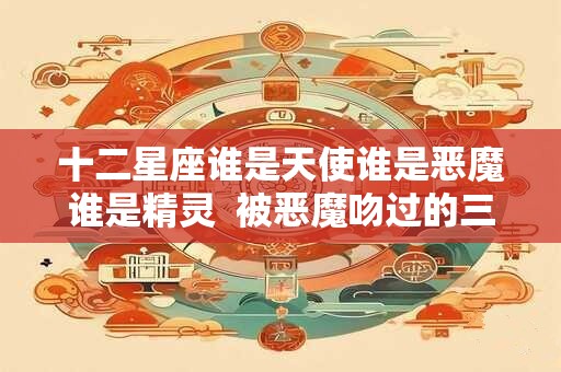 十二星座谁是天使谁是恶魔谁是精灵  被恶魔吻过的三大星座