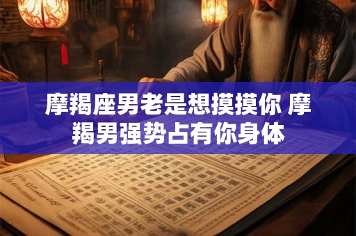 摩羯座男老是想摸摸你 摩羯男强势占有你身体