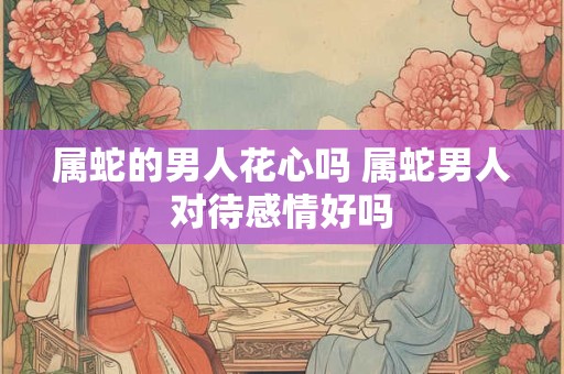 属蛇的男人花心吗 属蛇男人对待感情好吗 属蛇的男人花心吗 属蛇男人对待感情好吗