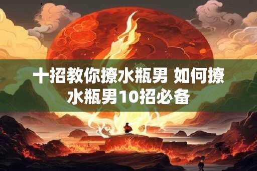 十招教你撩水瓶男 如何撩水瓶男10招必备