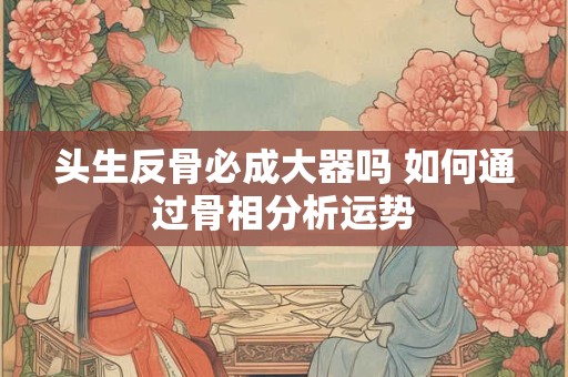 头生反骨必成大器吗 如何通过骨相分析运势
