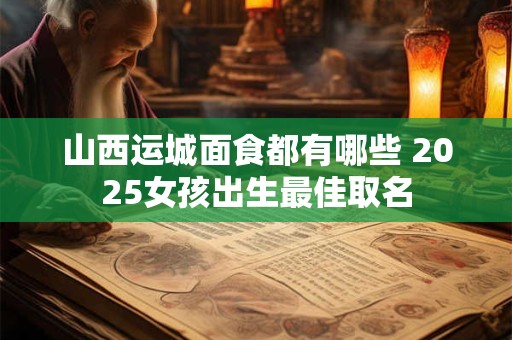 山西运城面食都有哪些 2026女孩出生最佳取名