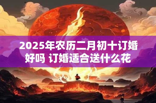 2025年农历二月初十订婚好吗 订婚适合送什么花