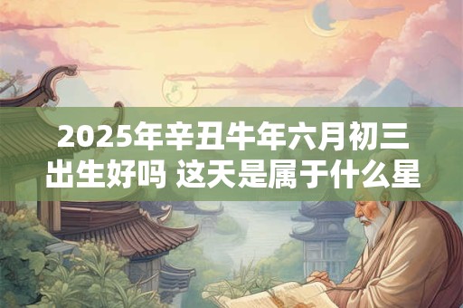 2025年辛丑牛年六月初三出生好吗 这天是属于什么星座