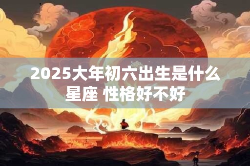 2025大年初六出生是什么星座 性格好不好