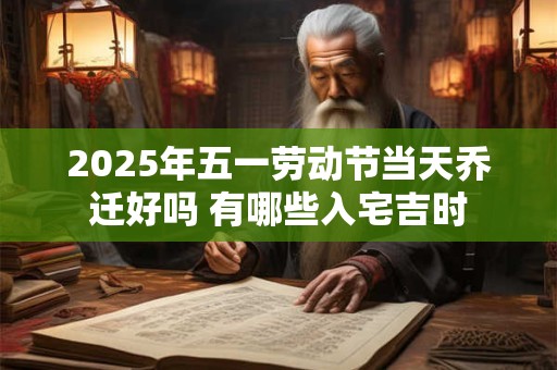 2025年五一劳动节当天乔迁好吗 有哪些入宅吉时