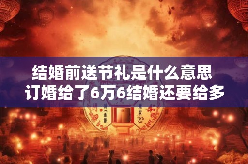 结婚前送节礼是什么意思 订婚给了6万6结婚还要给多少