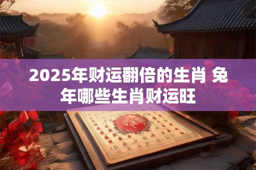 2025年财运翻倍的生肖 兔年哪些生肖财运旺
