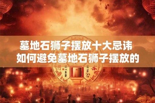 墓地石狮子摆放十大忌讳 如何避免墓地石狮子摆放的十大忌讳