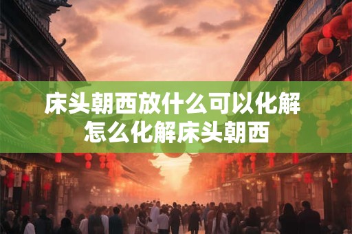 床头朝西放什么可以化解 怎么化解床头朝西 床头朝西放什么可以化解 怎么化解床头朝西