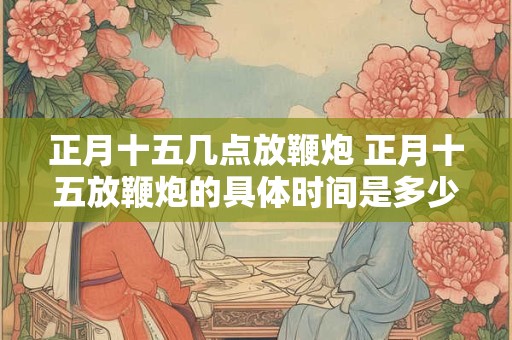 正月十五几点放鞭炮 正月十五放鞭炮的具体时间是多少