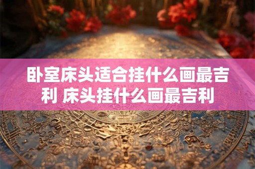 卧室床头适合挂什么画最吉利 床头挂什么画最吉利
