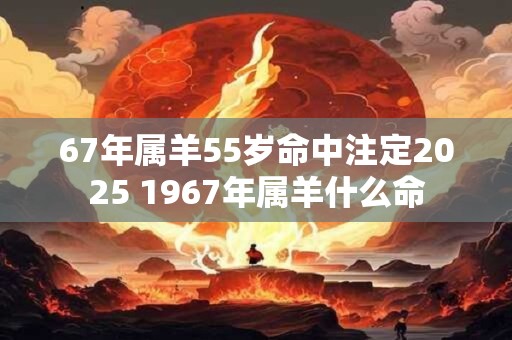 67年属羊55岁命中注定2026 1967年属羊什么命