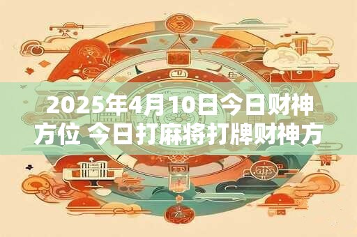 2025年4月10日今日财神方位 今日打麻将打牌财神方位