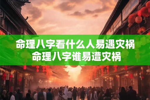 命理八字看什么人易遇灾祸 命理八字谁易遭灾祸
