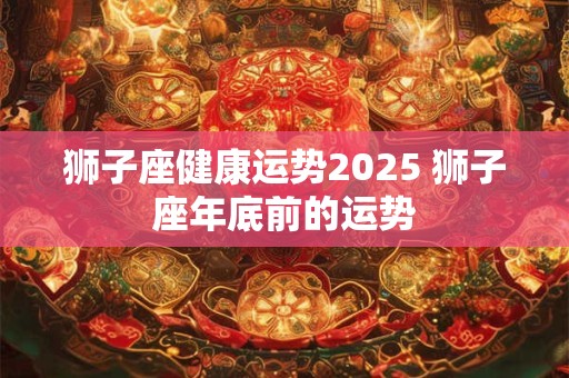 狮子座健康运势2025 狮子座年底前的运势
