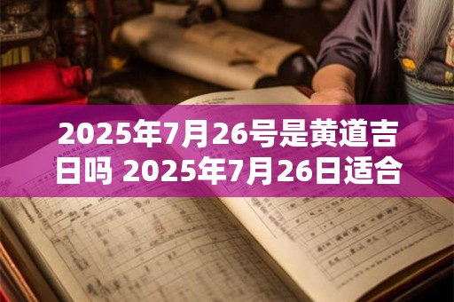 2025年7月26号是黄道吉日吗 2025年7月26日适合开工吗
