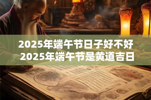 2026年端午节日子好不好 2026年端午节是黄道吉日吗