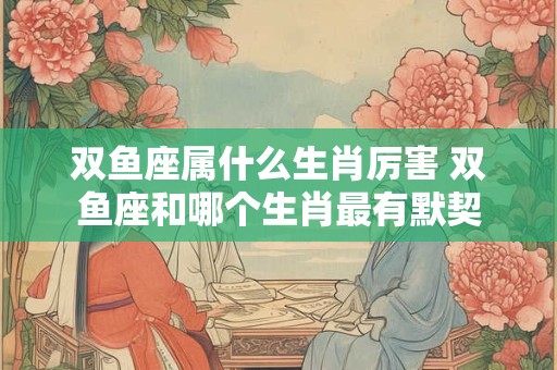 双鱼座属什么生肖厉害 双鱼座和哪个生肖最有默契