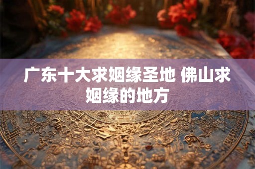 广东十大求姻缘圣地 佛山求姻缘的地方