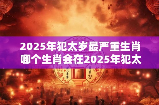 2025年犯太岁最严重生肖 哪个生肖会在2025年犯太岁最严重