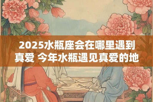 2025水瓶座会在哪里遇到真爱 今年水瓶遇见真爱的地方