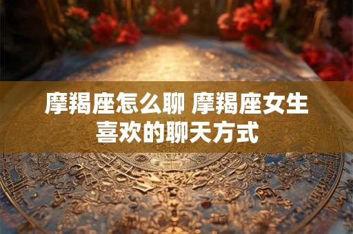 摩羯座怎么聊 摩羯座女生喜欢的聊天方式