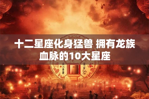 十二星座化身猛兽 拥有龙族血脉的10大星座