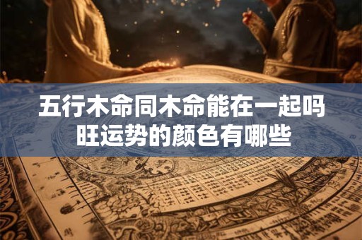 五行木命同木命能在一起吗 旺运势的颜色有哪些
